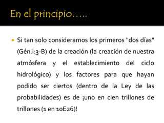  Si tan solo consideramos los primeros "dos días"
(Gén.l:3-B) de la creación (la creación de nuestra
atmósfera y el establecimiento del ciclo
hidrológico) y los factores para que hayan
podido ser ciertos (dentro de la Ley de las
probabilidades) es de ¡uno en cien trillones de
trillones (1 en 10E26)!
 