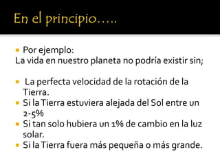  Por ejemplo:
La vida en nuestro planeta no podría existir sin;
 La perfecta velocidad de la rotación de la
Tierra.
 Si laTierra estuviera alejada del Sol entre un
2-5%
 Si tan solo hubiera un 1% de cambio en la luz
solar.
 Si laTierra fuera más pequeña o más grande.
 