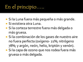  Si la Luna fuera más pequeña o más grande.
 Si existiera otra Luna.
 Si la corteza terrestre fuera más delgada o
más gruesa.
 Si la combinación de los gases de nuestro aire
no fuera perfecta (oxígeno- 21%; nitrógeno
78%; y argón, neón, helio, kriptón y xenón).
 Si la capa de ozono que nos rodea fuera más
gruesa o más delgada.
 
