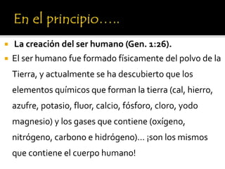  La creación del ser humano (Gen. 1:26).
 El ser humano fue formado físicamente del polvo de la
Tierra, y actualmente se ha descubierto que los
elementos químicos que forman la tierra (cal, hierro,
azufre, potasio, fluor, calcio, fósforo, cloro, yodo
magnesio) y los gases que contiene (oxígeno,
nitrógeno, carbono e hidrógeno)… ¡son los mismos
que contiene el cuerpo humano!
 