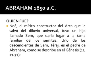 QUIEN FUE?
 Noé, el mítico constructor del Arca que le
salvó del diluvio universal, tuvo un hijo
llamado Sem, que daría lugar a la rama
familiar de los semitas. Uno de los
descendientes de Sem, Téraj, es el padre de
Abraham, como se describe en el Génesis (11,
27-32):
 