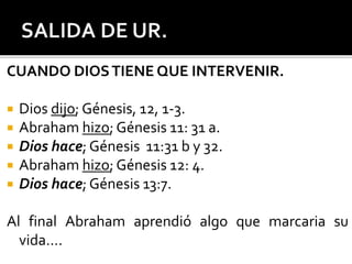 CUANDO DIOSTIENE QUE INTERVENIR.
 Dios dijo; Génesis, 12, 1-3.
 Abraham hizo; Génesis 11: 31 a.
 Dios hace; Génesis 11:31 b y 32.
 Abraham hizo; Génesis 12: 4.
 Dios hace; Génesis 13:7.
Al final Abraham aprendió algo que marcaria su
vida….
 