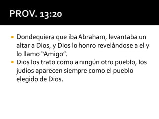  Dondequiera que iba Abraham, levantaba un
altar a Dios, y Dios lo honro revelándose a el y
lo llamo “Amigo”.
 Dios los trato como a ningún otro pueblo, los
judíos aparecen siempre como el pueblo
elegido de Dios.
 