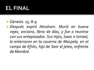  Génesis 25: 8-9
 Después expiró Abraham. Murió en buena
vejez, anciano, lleno de días, y fue a reunirse
con sus antepasados. Sus hijos, Isaac e Ismael,
lo enterraron en la caverna de Macpela, en el
campo de Efrón, hijo de Seor el jeteo, enfrente
de Mambré.
 