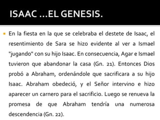  En la fiesta en la que se celebraba el destete de Isaac, el
resentimiento de Sara se hizo evidente al ver a Ismael
"jugando" con su hijo Isaac. En consecuencia, Agar e Ismael
tuvieron que abandonar la casa (Gn. 21). Entonces Dios
probó a Abraham, ordenándole que sacrificara a su hijo
Isaac. Abraham obedeció, y el Señor intervino e hizo
aparecer un carnero para el sacrificio. Luego se renueva la
promesa de que Abraham tendría una numerosa
descendencia (Gn. 22).
 