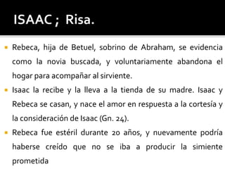  Rebeca, hija de Betuel, sobrino de Abraham, se evidencia
como la novia buscada, y voluntariamente abandona el
hogar para acompañar al sirviente.
 Isaac la recibe y la lleva a la tienda de su madre. Isaac y
Rebeca se casan, y nace el amor en respuesta a la cortesía y
la consideración de Isaac (Gn. 24).
 Rebeca fue estéril durante 20 años, y nuevamente podría
haberse creído que no se iba a producir la simiente
prometida
 