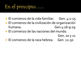 El comienzo de la vida familiar. Gen. 4:1-15
 El comienzo de la civilización de organización
humana. Gen 4:16-9:29
 El comienzo de las naciones del mundo.
Gen. 10 y 11
 El comienzo de la raza hebrea. Gen. 12-50
 