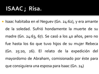  Isaac habitaba en el Neguev (Gn. 24:62), y era amante
de la soledad. Sufrió hondamente la muerte de su
madre (Gn. 24:63, 67). Se casó a los 40 años, pero no
fue hasta los 60 que tuvo hijos de su mujer Rebeca
(Gn. 25:20, 26). El relato de la expedición del
mayordomo de Abraham, comisionado por éste para
que consiguiera una esposa para Isaac (Gn. 24)
 