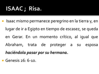  Isaac mismo permanece peregrino en la tierra y, en
lugar de ir a Egipto en tiempo de escasez, se queda
en Gerar. En un momento crítico, al igual que
Abraham, trata de proteger a su esposa
haciéndola pasar por su hermana.
 Genesis 26: 6-10.
 