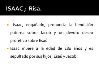  Isaac, engañado, pronuncia la bendición
paterna sobre Jacob y un devoto deseo
profético sobre Esaú.
 Isaac muere a la edad de 180 años y es
sepultado por sus hijos, Esaú y Jacob.
 
