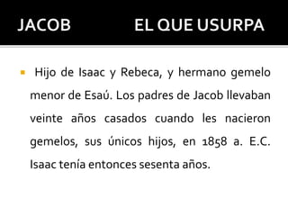  Hijo de Isaac y Rebeca, y hermano gemelo
menor de Esaú. Los padres de Jacob llevaban
veinte años casados cuando les nacieron
gemelos, sus únicos hijos, en 1858 a. E.C.
Isaac tenía entonces sesenta años.
 