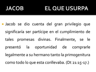  Jacob se dio cuenta del gran privilegio que
significaría ser partícipe en el cumplimiento de
tales promesas divinas. Finalmente, se le
presentó la oportunidad de comprarle
legalmente a su hermano tanto la primogenitura
como todo lo que esta conllevaba. (Dt 21:15-17.)
 