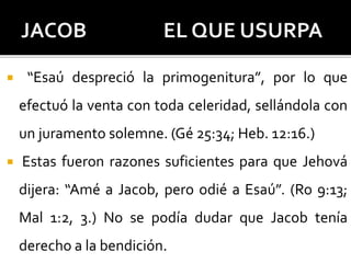  “Esaú despreció la primogenitura”, por lo que
efectuó la venta con toda celeridad, sellándola con
un juramento solemne. (Gé 25:34; Heb. 12:16.)
 Estas fueron razones suficientes para que Jehová
dijera: “Amé a Jacob, pero odié a Esaú”. (Ro 9:13;
Mal 1:2, 3.) No se podía dudar que Jacob tenía
derecho a la bendición.
 