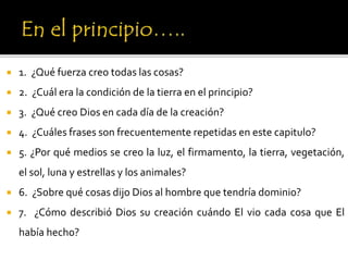  1. ¿Qué fuerza creo todas las cosas?
 2. ¿Cuál era la condición de la tierra en el principio?
 3. ¿Qué creo Dios en cada día de la creación?
 4. ¿Cuáles frases son frecuentemente repetidas en este capitulo?
 5. ¿Por qué medios se creo la luz, el firmamento, la tierra, vegetación,
el sol, luna y estrellas y los animales?
 6. ¿Sobre qué cosas dijo Dios al hombre que tendría dominio?
 7. ¿Cómo describió Dios su creación cuándo El vio cada cosa que El
había hecho?
 