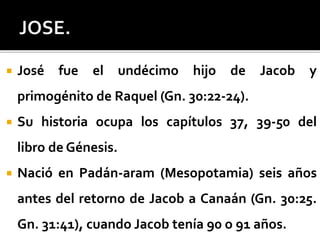  José fue el undécimo hijo de Jacob y
primogénito de Raquel (Gn. 30:22-24).
 Su historia ocupa los capítulos 37, 39-50 del
libro de Génesis.
 Nació en Padán-aram (Mesopotamia) seis años
antes del retorno de Jacob a Canaán (Gn. 30:25.
Gn. 31:41), cuando Jacob tenía 90 o 91 años.
 