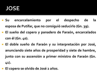  Su encarcelamiento por el despecho de la
esposa de Putifar, que no consiguió seducirlo (Gn. 39).
 El sueño del copero y panadero de Faraón, encarcelados
con él (Gn. 40).
 El doble sueño de Faraón y su interpretación por José,
anunciando siete años de prosperidad y siete de hambre,
junto con su ascensión a primer ministro de Faraón (Gn.
41).
 El copero se olvido de José 2 años.
 