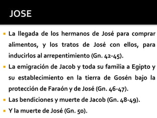 La llegada de los hermanos de José para comprar
alimentos, y los tratos de José con ellos, para
inducirlos al arrepentimiento (Gn. 42-45).
 La emigración de Jacob y toda su familia a Egipto y
su establecimiento en la tierra de Gosén bajo la
protección de Faraón y de José (Gn. 46-47).
 Las bendiciones y muerte de Jacob (Gn. 48-49).
 Y la muerte de José (Gn. 50).
 