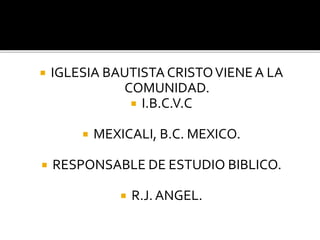  IGLESIA BAUTISTA CRISTOVIENEA LA
COMUNIDAD.
 I.B.C.V.C
 MEXICALI, B.C. MEXICO.
 RESPONSABLE DE ESTUDIO BIBLICO.
 R.J. ANGEL.
 