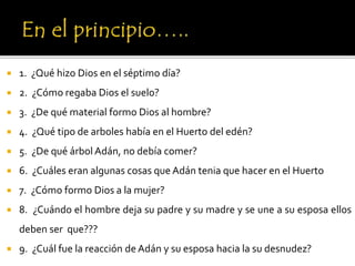  1. ¿Qué hizo Dios en el séptimo día?
 2. ¿Cómo regaba Dios el suelo?
 3. ¿De qué material formo Dios al hombre?
 4. ¿Qué tipo de arboles había en el Huerto del edén?
 5. ¿De qué árbol Adán, no debía comer?
 6. ¿Cuáles eran algunas cosas que Adán tenia que hacer en el Huerto
 7. ¿Cómo formo Dios a la mujer?
 8. ¿Cuándo el hombre deja su padre y su madre y se une a su esposa ellos
deben ser que???
 9. ¿Cuál fue la reacción de Adán y su esposa hacia la su desnudez?
 