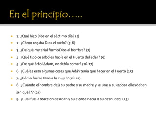  1. ¿Qué hizo Dios en el séptimo día? (2)
 2. ¿Cómo regaba Dios el suelo? (5-6)
 3. ¿De qué material formo Dios al hombre? (7)
 4. ¿Qué tipo de arboles había en el Huerto del edén? (9)
 5. ¿De qué árbol Adam, no debía comer? (16-17)
 6. ¿Cuáles eran algunas cosas que Adán tenia que hacer en el Huerto (15)
 7. ¿Cómo formo Dios a la mujer? (18-22)
 8. ¿Cuándo el hombre deja su padre y su madre y se une a su esposa ellos deben
ser que??? (24)
 9. ¿Cuál fue la reacción de Adán y su esposa hacia la su desnudez? (25)
 