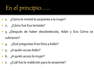  1. ¿Cómo le mintió la serpiente a la mujer?
 2. ¿Cómo fue Eva tentada?
 3. ¿Después de haber desobedecido, Adán y Eva Cómo se
cubrieron?
 4. ¿Qué preguntas hizo Dios a Adán?
 5. ¿A quién acuso Adán?
 6. ¿A quién acuso la mujer?
 7. ¿Cuál fue la maldición para la serpiente?
 