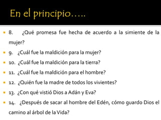  8. ¿Qué promesa fue hecha de acuerdo a la simiente de la
mujer?
 9. ¿Cuál fue la maldición para la mujer?
 10. ¿Cuál fue la maldición para la tierra?
 11. ¿Cuál fue la maldición para el hombre?
 12. ¿Quién fue la madre de todos los vivientes?
 13. ¿Con qué vistió Dios a Adán y Eva?
 14. ¿Después de sacar al hombre del Edén, cómo guardo Dios el
camino al árbol de laVida?
 