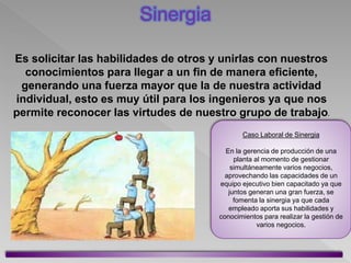 Es solicitar las habilidades de otros y unirlas con nuestros
conocimientos para llegar a un fin de manera eficiente,
generando una fuerza mayor que la de nuestra actividad
individual, esto es muy útil para los ingenieros ya que nos
permite reconocer las virtudes de nuestro grupo de trabajo.
Caso Laboral de Sinergia
En la gerencia de producción de una
planta al momento de gestionar
simultáneamente varios negocios,
aprovechando las capacidades de un
equipo ejecutivo bien capacitado ya que
juntos generan una gran fuerza, se
fomenta la sinergia ya que cada
empleado aporta sus habilidades y
conocimientos para realizar la gestión de
varios negocios.
Sinergia
 