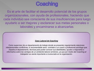 Es el arte de facilitar el desarrollo potencial de los grupos
organizacionales, con ayuda de profesionales, haciendo que
cada individuo sea consciente de sus insuficiencias para luego
ayudarlo a ser mejores y esclarecer sus metas personales o
laborales y encaminarse a alcanzarlas.
Caso Laboral de Coaching
Como supervisor de un departamento de trabajo donde se presenten regularmente relaciones
interpersonales conflictivas, lo recomendable seria contratar a un coach o profesional psicólogo que
imparta al departamento, técnicas para poder conocer sus debilidades, ayudar a mejorarlas e
informarlos sobre las ventajas de un ambiente laborar armónico, ya que por medio del Coaching el
trabajador se siente importante e involucrado en la organización.
Coaching
 