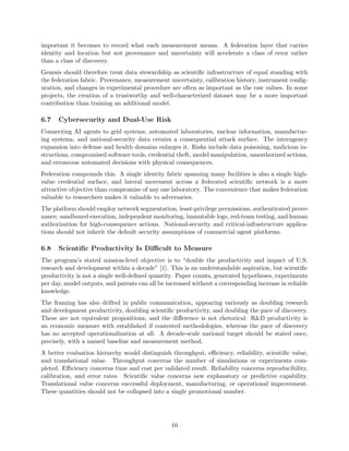 important it becomes to record what each measurement means. A federation layer that carries
identity and location but not provenance and uncertainty will accelerate a class of error rather
than a class of discovery.
Genesis should therefore treat data stewardship as scientific infrastructure of equal standing with
the federation fabric. Provenance, measurement uncertainty, calibration history, instrument config-
uration, and changes in experimental procedure are often as important as the raw values. In some
projects, the creation of a trustworthy and well-characterized dataset may be a more important
contribution than training an additional model.
6.7 Cybersecurity and Dual-Use Risk
Connecting AI agents to grid systems, automated laboratories, nuclear information, manufactur-
ing systems, and national-security data creates a consequential attack surface. The interagency
expansion into defense and health domains enlarges it. Risks include data poisoning, malicious in-
structions, compromised software tools, credential theft, model manipulation, unauthorized actions,
and erroneous automated decisions with physical consequences.
Federation compounds this. A single identity fabric spanning many facilities is also a single high-
value credential surface, and lateral movement across a federated scientific network is a more
attractive objective than compromise of any one laboratory. The convenience that makes federation
valuable to researchers makes it valuable to adversaries.
The platform should employ network segmentation, least-privilege permissions, authenticated prove-
nance, sandboxed execution, independent monitoring, immutable logs, red-team testing, and human
authorization for high-consequence actions. National-security and critical-infrastructure applica-
tions should not inherit the default security assumptions of commercial agent platforms.
6.8 Scientific Productivity Is Difficult to Measure
The program’s stated mission-level objective is to “double the productivity and impact of U.S.
research and development within a decade” [1]. This is an understandable aspiration, but scientific
productivity is not a single well-defined quantity. Paper counts, generated hypotheses, experiments
per day, model outputs, and patents can all be increased without a corresponding increase in reliable
knowledge.
The framing has also drifted in public communication, appearing variously as doubling research
and development productivity, doubling scientific productivity, and doubling the pace of discovery.
These are not equivalent propositions, and the difference is not rhetorical: R&D productivity is
an economic measure with established if contested methodologies, whereas the pace of discovery
has no accepted operationalization at all. A decade-scale national target should be stated once,
precisely, with a named baseline and measurement method.
A better evaluation hierarchy would distinguish throughput, efficiency, reliability, scientific value,
and translational value. Throughput concerns the number of simulations or experiments com-
pleted. Efficiency concerns time and cost per validated result. Reliability concerns reproducibility,
calibration, and error rates. Scientific value concerns new explanatory or predictive capability.
Translational value concerns successful deployment, manufacturing, or operational improvement.
These quantities should not be collapsed into a single promotional number.
10
 