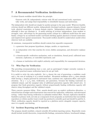 7 A Recommended Verification Architecture
A robust Genesis workflow should follow the principle:
Generate with AI, independently criticize with AI and conventional tools, experimen-
tally verify, and assign final responsibility to identifiable humans and institutions.
The independent critic should not simply be another prompt to the same model. Wherever feasible,
criticism should use different models, independently developed methods, separate datasets, formal
tools, physical constraints, or human domain experts. Independence reduces correlated failure,
although it does not eliminate it. A useful ordering of reviewer independence, from weakest to
strongest, runs: self-critique by the generating model; critique by a different model from the same
family; critique by an unrelated model; tool-based checking against physical or formal constraints;
and empirical test against measurement. Non-model verifiers should be ranked above model critics
wherever both are available.
At minimum, consequential workflows should contain four separable components:
1. a generator that proposes hypotheses, designs, models, or experiments;
2. an independent critic that searches for errors, hidden assumptions, and alternative explana-
tions;
3. a domain-specific verification mechanism, such as simulation, formal proof, calibrated mea-
surement, replication, or controlled experiment; and
4. a human or institution with explicit authority and responsibility for consequential decisions.
7.1 Who Pays for Verification
The preceding recommendations have a cost, and no participant’s budget currently contains it.
This is the practical reason verification layers do not get built.
It is useful to write the ratio explicitly. Let cg denote the cost of generating a candidate result
and cv the cost of verifying it to a stated standard. AI-assisted workflows drive cg down sharply
while leaving cv largely governed by instrument time, synthesis cost, replication effort, and expert
attention. As ρ = cv/cg rises, verification, not generation, becomes the binding constraint on
validated output, and the marginal value of additional generation capacity falls toward zero. A
program that funds generation capacity without proportionally funding verification capacity will
observe rising throughput and flat validated output.
Three concrete measures follow. First, awards should carry an explicit verification allocation—a
stated fraction of budget and of instrument time reserved for replication, calibration, and adversarial
testing—rather than leaving verification as unfunded residual effort. Second, replication should be
fundable as primary work, not only as a component of new proposals; an institution that successfully
reproduces or refutes another team’s result has produced a scientific good and should be paid for it.
Third, verification capacity should be reported as a platform metric alongside compute capacity,
since it is equally rate-limiting.
7.2 Incident Reporting and Scorecards
The program should establish a shared scientific-AI incident-reporting system. Reportable events
should include invalid discoveries, irreproducible findings, automation failures, benchmark leakage,
11
 