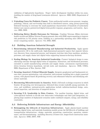 validation of high-priority hypotheses. Target: halve development timelines within ten years,
doubling the number of drug-based treatments delivered. Agencies: HHS, DOE, Department of
War.
3. Unlocking Cures for Pediatric Cancer. Train multimodal models across genomic, imaging,
pathology, clinical, and survivorship data held in distributed sources, using privacy-preserving
federated learning to overcome the small populations characteristic of hundreds of molecularly
distinct rare cancers; patient-level digital twins predict response, progression, and toxicity. Agen-
cies: HHS, DOE.
4. Delivering Better Health Outcomes for Veterans. Combine Veterans Affairs electronic
health records and Million Veteran Program genomic data with DOE supercomputing to improve
risk prediction in VA priority areas, building on a partnership operating since 2016 within a
secure computing enclave. Agencies: VA, DOE, HHS.
A.2 Building American Industrial Strength
5. Reenvisioning Advanced Manufacturing and Industrial Productivity. Apply agentic
and generative AI to the multi-scale, high-dimensional parameter spaces that separate labora-
tory discovery from commercial process, and integrate real-time data from machines, products,
processes, and supply chains into digital twins supporting human-in-the-loop decisions.
6. Scaling Biology for American Industrial Leadership. Connect biological design to man-
ufacturing outcome through digital twins of organisms, bioreactors, and biochemical processes,
extended to model manufacturing networks and supply chains; autonomous experimentation
drives iteration between hypothesis, wet-lab work, and simulation. Agencies: DOE, USDA,
HHS, Department of War, Interior, NSF.
7. Securing America’s Critical Minerals Supply. Integrate geophysical and fundamental sci-
ence data, process optimization, cost estimation, and economic modeling into a single connected
system, with physics-based AI predicting recovery and refinement behavior and identifying sub-
stitute materials.
8. Recentering Microelectronics in America. Build a full-stack co-design ecosystem in which
frontier AI operating over heterogeneous, federated data reveals tradeoffs among materials, de-
vices, and workflows; national-security applications include radiation-hardened design, auto-
mated inspection, and detection of tampered devices.
9. Securing U.S. Leadership in Data Centers. Use machine learning, digital twins, and
cyber-physical testbeds to de-risk new data-center technologies and their grid integration, ex-
ploring large numbers of deployment scenarios under combined compute, energy, and reliability
constraints.
A.3 Delivering Reliable Infrastructure and Energy Affordability
10. Reimagining the Lifecycle of American Infrastructure. Apply physics-based machine
learning, digital twins, and materials foundation models across the full lifecycle of buildings and
transportation infrastructure—design, materials, permitting, construction, operation, mainte-
nance, and decommissioning—including discovery of lower-cost, longer-lived construction mate-
rials. Agencies: DOE, DOT, NSF.
17
 
