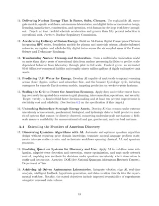 11. Delivering Nuclear Energy That Is Faster, Safer, Cheaper. Use explainable AI, surro-
gate models, agentic workflows, autonomous laboratories, and digital twins across reactor design,
licensing, manufacture, construction, and operation, with human-in-the-loop workflows through-
out. Target: at least twofold schedule acceleration and greater than fifty percent reduction in
operational cost. Partner: Nuclear Regulatory Commission.
12. Accelerating Delivery of Fusion Energy. Build an AI-Fusion Digital Convergence Platform
integrating HPC codes, foundation models for plasma and materials science, physics-informed
networks, surrogates, and whole-facility digital twins across the six coupled areas of the Fusion
Science and Technology Roadmap.
13. Transforming Nuclear Cleanup and Restoration. Train a multimodal foundation model
on more than thirty years of operational data from nuclear processing facilities to predict scale-
dependent behavior from laboratory through pilot to full scale. Context given: an estimated
$540 billion environmental liability and roughly ninety million gallons of highly radioactive tank
waste.
14. Predicting U.S. Water for Energy. Develop AI capable of multi-scale temporal reasoning
across cloud physics, surface and subsurface flow, and the broader hydrologic cycle, including
surrogates for exascale Earth-system models, targeting prediction on weeks-to-years horizons.
15. Scaling the Grid to Power the American Economy. Apply deep and reinforcement learn-
ing over newly integrated data sources to grid planning, interconnection, operations, and security.
Target: twenty- to hundredfold faster decision-making and at least ten percent improvement in
electricity cost and reliability. (See Section 6.2 on the specification of this target.)
16. Unleashing Subsurface Strategic Energy Assets. Develop AI that reasons under extreme
uncertainty across seismic, geochemical, biological, and hydrologic data to build predictive mod-
els of systems that cannot be directly observed, connecting molecular-scale mechanism to field-
scale resource availability for unconventional oil and gas, geothermal, and coal bed methane.
A.4 Extending the Frontiers of American Discovery
17. Discovering Quantum Algorithms with AI. Automate and optimize quantum algorithm
design without requiring prior domain knowledge, translate natural-language problem state-
ments into executable circuits, and orchestrate workflows spanning classical, AI, and quantum
resources.
18. Realizing Quantum Systems for Discovery and Use. Apply AI to real-time noise mit-
igation, adaptive error detection and correction, sensor optimization, and multi-node network
control, requiring new methods for decisions under quantum uncertainty where observation is
costly and destructive. Agencies: DOE (five National Quantum Information Research Centers),
Department of War.
19. Achieving AI-Driven Autonomous Laboratories. Integrate robotics, edge AI, real-time
analysis, intelligent feedback, hypothesis generation, and data curation directly into the experi-
mental workflow. Notably, the stated objectives include improved repeatability of experiments
alongside increased data volume.
18
 