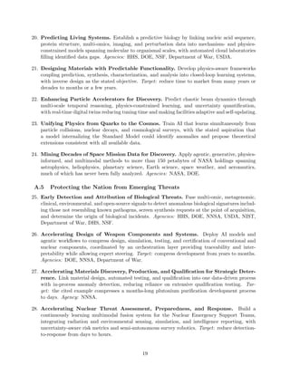 20. Predicting Living Systems. Establish a predictive biology by linking nucleic acid sequence,
protein structure, multi-omics, imaging, and perturbation data into mechanism- and physics-
constrained models spanning molecular to organismal scales, with automated cloud laboratories
filling identified data gaps. Agencies: HHS, DOE, NSF, Department of War, USDA.
21. Designing Materials with Predictable Functionality. Develop physics-aware frameworks
coupling prediction, synthesis, characterization, and analysis into closed-loop learning systems,
with inverse design as the stated objective. Target: reduce time to market from many years or
decades to months or a few years.
22. Enhancing Particle Accelerators for Discovery. Predict chaotic beam dynamics through
multi-scale temporal reasoning, physics-constrained learning, and uncertainty quantification,
with real-time digital twins reducing tuning time and making facilities adaptive and self-updating.
23. Unifying Physics from Quarks to the Cosmos. Train AI that learns simultaneously from
particle collisions, nuclear decays, and cosmological surveys, with the stated aspiration that
a model internalizing the Standard Model could identify anomalies and propose theoretical
extensions consistent with all available data.
24. Mining Decades of Space Mission Data for Discovery. Apply agentic, generative, physics-
informed, and multimodal methods to more than 150 petabytes of NASA holdings spanning
astrophysics, heliophysics, planetary science, Earth science, space weather, and aeronautics,
much of which has never been fully analyzed. Agencies: NASA, DOE.
A.5 Protecting the Nation from Emerging Threats
25. Early Detection and Attribution of Biological Threats. Fuse multi-omic, metagenomic,
clinical, environmental, and open-source signals to detect anomalous biological signatures includ-
ing those not resembling known pathogens, screen synthesis requests at the point of acquisition,
and determine the origin of biological incidents. Agencies: HHS, DOE, NNSA, USDA, NIST,
Department of War, DHS, NSF.
26. Accelerating Design of Weapon Components and Systems. Deploy AI models and
agentic workflows to compress design, simulation, testing, and certification of conventional and
nuclear components, coordinated by an orchestration layer providing traceability and inter-
pretability while allowing expert steering. Target: compress development from years to months.
Agencies: DOE, NNSA, Department of War.
27. Accelerating Materials Discovery, Production, and Qualification for Strategic Deter-
rence. Link material design, automated testing, and qualification into one data-driven process
with in-process anomaly detection, reducing reliance on extensive qualification testing. Tar-
get: the cited example compresses a months-long plutonium purification development process
to days. Agency: NNSA.
28. Accelerating Nuclear Threat Assessment, Preparedness, and Response. Build a
continuously learning multimodal fusion system for the Nuclear Emergency Support Teams,
integrating radiation and environmental sensing, simulation, and intelligence reporting, with
uncertainty-aware risk metrics and semi-autonomous survey robotics. Target: reduce detection-
to-response from days to hours.
19
 