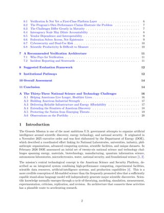 6.1 Verification Is Not Yet a First-Class Platform Layer . . . . . . . . . . . . . . . . . . 6
6.2 The Program’s Own Performance Claims Illustrate the Problem . . . . . . . . . . . 7
6.3 The Challenges Differ Greatly in Maturity . . . . . . . . . . . . . . . . . . . . . . . . 7
6.4 Interagency Scale May Dilute Accountability . . . . . . . . . . . . . . . . . . . . . . 8
6.5 Vendor Dependence and Interoperability . . . . . . . . . . . . . . . . . . . . . . . . . 9
6.6 Federation Solves Access, Not Epistemics . . . . . . . . . . . . . . . . . . . . . . . . 9
6.7 Cybersecurity and Dual-Use Risk . . . . . . . . . . . . . . . . . . . . . . . . . . . . . 10
6.8 Scientific Productivity Is Difficult to Measure . . . . . . . . . . . . . . . . . . . . . . 10
7 A Recommended Verification Architecture 11
7.1 Who Pays for Verification . . . . . . . . . . . . . . . . . . . . . . . . . . . . . . . . . 11
7.2 Incident Reporting and Scorecards . . . . . . . . . . . . . . . . . . . . . . . . . . . . 11
8 Suggested Evaluation Framework 12
9 Institutional Pathways 12
10 Overall Assessment 14
11 Conclusion 14
A The Thirty-Three National Science and Technology Challenges 16
A.1 Helping Americans Live Longer, Healthier Lives . . . . . . . . . . . . . . . . . . . . . 16
A.2 Building American Industrial Strength . . . . . . . . . . . . . . . . . . . . . . . . . . 17
A.3 Delivering Reliable Infrastructure and Energy Affordability . . . . . . . . . . . . . . 17
A.4 Extending the Frontiers of American Discovery . . . . . . . . . . . . . . . . . . . . . 18
A.5 Protecting the Nation from Emerging Threats . . . . . . . . . . . . . . . . . . . . . . 19
A.6 Observations on the Portfolio . . . . . . . . . . . . . . . . . . . . . . . . . . . . . . . 20
1 Introduction
The Genesis Mission is one of the most ambitious U.S. government attempts to organize artificial
intelligence around scientific discovery, energy technology, and national security. It originated in
a November 2025 executive order and was first elaborated by the Department of Energy (DOE),
which described a coordinated effort linking its National Laboratories, universities, industry, phil-
anthropic organizations, advanced computing systems, scientific facilities, and unique datasets. In
February 2026 DOE announced an initial set of twenty-six national science and technology chal-
lenges spanning energy, materials, biotechnology, manufacturing, quantum information science,
autonomous laboratories, microelectronics, water, national security, and foundational science [1, 2].
The mission’s central technological concept is the American Science and Security Platform, de-
scribed as an integrated system combining high-performance computing, experimental facilities,
scientific data resources, artificial-intelligence systems, and production capabilities [4]. This is a
more credible conception of AI-enabled science than the frequently promoted idea that a sufficiently
capable stand-alone language model will independently generate major scientific discoveries. Scien-
tific knowledge normally emerges through a cycle of theorizing, modeling, simulation, measurement,
experimentation, criticism, replication, and revision. An architecture that connects these activities
has a plausible route to accelerating research.
2
 