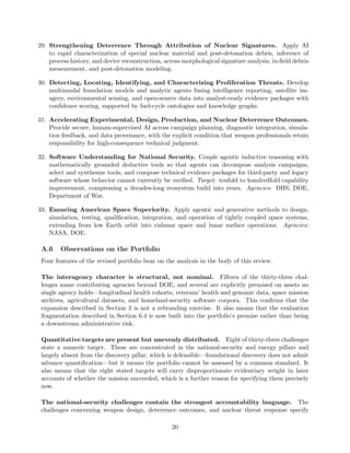 29. Strengthening Deterrence Through Attribution of Nuclear Signatures. Apply AI
to rapid characterization of special nuclear material and post-detonation debris, inference of
process history, and device reconstruction, across morphological signature analysis, in-field debris
measurement, and post-detonation modeling.
30. Detecting, Locating, Identifying, and Characterizing Proliferation Threats. Develop
multimodal foundation models and analytic agents fusing intelligence reporting, satellite im-
agery, environmental sensing, and open-source data into analyst-ready evidence packages with
confidence scoring, supported by fuel-cycle ontologies and knowledge graphs.
31. Accelerating Experimental, Design, Production, and Nuclear Deterrence Outcomes.
Provide secure, human-supervised AI across campaign planning, diagnostic integration, simula-
tion feedback, and data provenance, with the explicit condition that weapon professionals retain
responsibility for high-consequence technical judgment.
32. Software Understanding for National Security. Couple agentic inductive reasoning with
mathematically grounded deductive tools so that agents can decompose analysis campaigns,
select and synthesize tools, and compose technical evidence packages for third-party and legacy
software whose behavior cannot currently be verified. Target: tenfold to hundredfold capability
improvement, compressing a decades-long ecosystem build into years. Agencies: DHS, DOE,
Department of War.
33. Ensuring American Space Superiority. Apply agentic and generative methods to design,
simulation, testing, qualification, integration, and operation of tightly coupled space systems,
extending from low Earth orbit into cislunar space and lunar surface operations. Agencies:
NASA, DOE.
A.6 Observations on the Portfolio
Four features of the revised portfolio bear on the analysis in the body of this review.
The interagency character is structural, not nominal. Fifteen of the thirty-three chal-
lenges name contributing agencies beyond DOE, and several are explicitly premised on assets no
single agency holds—longitudinal health cohorts, veterans’ health and genomic data, space mission
archives, agricultural datasets, and homeland-security software corpora. This confirms that the
expansion described in Section 3 is not a rebranding exercise. It also means that the evaluation
fragmentation described in Section 6.4 is now built into the portfolio’s premise rather than being
a downstream administrative risk.
Quantitative targets are present but unevenly distributed. Eight of thirty-three challenges
state a numeric target. These are concentrated in the national-security and energy pillars and
largely absent from the discovery pillar, which is defensible—foundational discovery does not admit
advance quantification—but it means the portfolio cannot be assessed by a common standard. It
also means that the eight stated targets will carry disproportionate evidentiary weight in later
accounts of whether the mission succeeded, which is a further reason for specifying them precisely
now.
The national-security challenges contain the strongest accountability language. The
challenges concerning weapon design, deterrence outcomes, and nuclear threat response specify
20
 