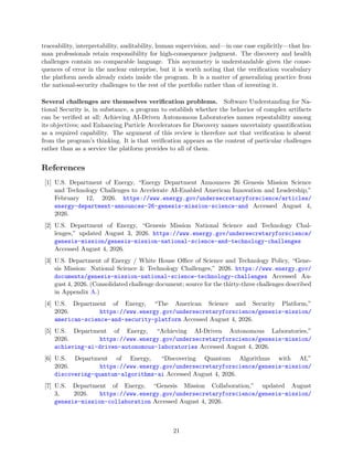 traceability, interpretability, auditability, human supervision, and—in one case explicitly—that hu-
man professionals retain responsibility for high-consequence judgment. The discovery and health
challenges contain no comparable language. This asymmetry is understandable given the conse-
quences of error in the nuclear enterprise, but it is worth noting that the verification vocabulary
the platform needs already exists inside the program. It is a matter of generalizing practice from
the national-security challenges to the rest of the portfolio rather than of inventing it.
Several challenges are themselves verification problems. Software Understanding for Na-
tional Security is, in substance, a program to establish whether the behavior of complex artifacts
can be verified at all; Achieving AI-Driven Autonomous Laboratories names repeatability among
its objectives; and Enhancing Particle Accelerators for Discovery names uncertainty quantification
as a required capability. The argument of this review is therefore not that verification is absent
from the program’s thinking. It is that verification appears as the content of particular challenges
rather than as a service the platform provides to all of them.
References
[1] U.S. Department of Energy, “Energy Department Announces 26 Genesis Mission Science
and Technology Challenges to Accelerate AI-Enabled American Innovation and Leadership,”
February 12, 2026. https://www.energy.gov/undersecretaryforscience/articles/
energy-department-announces-26-genesis-mission-science-and Accessed August 4,
2026.
[2] U.S. Department of Energy, “Genesis Mission National Science and Technology Chal-
lenges,” updated August 3, 2026. https://www.energy.gov/undersecretaryforscience/
genesis-mission/genesis-mission-national-science-and-technology-challenges
Accessed August 4, 2026.
[3] U.S. Department of Energy / White House Office of Science and Technology Policy, “Gene-
sis Mission: National Science & Technology Challenges,” 2026. https://www.energy.gov/
documents/genesis-mission-national-science-technology-challenges Accessed Au-
gust 4, 2026. (Consolidated challenge document; source for the thirty-three challenges described
in Appendix A.)
[4] U.S. Department of Energy, “The American Science and Security Platform,”
2026. https://www.energy.gov/undersecretaryforscience/genesis-mission/
american-science-and-security-platform Accessed August 4, 2026.
[5] U.S. Department of Energy, “Achieving AI-Driven Autonomous Laboratories,”
2026. https://www.energy.gov/undersecretaryforscience/genesis-mission/
achieving-ai-driven-autonomous-laboratories Accessed August 4, 2026.
[6] U.S. Department of Energy, “Discovering Quantum Algorithms with AI,”
2026. https://www.energy.gov/undersecretaryforscience/genesis-mission/
discovering-quantum-algorithms-ai Accessed August 4, 2026.
[7] U.S. Department of Energy, “Genesis Mission Collaboration,” updated August
3, 2026. https://www.energy.gov/undersecretaryforscience/genesis-mission/
genesis-mission-collaboration Accessed August 4, 2026.
21
 
