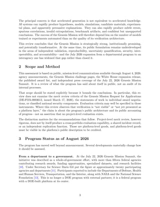 The principal concern is that accelerated generation is not equivalent to accelerated knowledge.
AI systems can rapidly produce hypotheses, models, simulations, candidate materials, experimen-
tal plans, and apparently persuasive explanations. They can also rapidly produce subtle errors,
spurious correlations, invalid extrapolations, benchmark artifacts, and confident but unsupported
conclusions. The success of the Genesis Mission will therefore depend less on the number of models
trained or experiments automated than on the quality of its verification architecture.
This review concludes that the Genesis Mission is strategically strong, institutionally promising,
and potentially transformative. At the same time, its public formulation remains underdeveloped
in the areas of independent validation, reproducibility, uncertainty quantification, security, inter-
operability, and accountability—and the July 2026 expansion from a departmental program to an
interagency one has widened that gap rather than closed it.
2 Scope and Method
This assessment is based on public, mission-level communications available through August 4, 2026:
agency announcements, the Genesis Mission challenge pages, the White House expansion release,
the published award list, and independent press coverage of the July 22, 2026 Genesis Mission
Summit. It is a review of what the program has said about itself in public, not an audit of its
internal processes.
That scope should be stated explicitly because it bounds the conclusions. In particular, this re-
view does not examine the merit review criteria of the Genesis Mission Request for Applications
(DE-FOA-0003612, issued March 17, 2026), the statements of work in individual award negotia-
tions, or classified national security components. Evaluation criteria may well be specified in those
instruments. Where this review observes that verification is “not visible” or “not yet presented as
a platform layer,” the claim is about the program’s public architecture and its public accounting
of progress—not an assertion that no project-level evaluation exists.
The distinction matters for the recommendations that follow. Project-level merit review, however
rigorous, does not by itself produce a cross-portfolio evaluation capability, a shared incident record,
or an independent replication function. Those are platform-level goods, and platform-level goods
must be visible in the platform’s public description to be credited.
3 Program Status as of August 2026
The program has moved well beyond announcement. Several developments materially change how
it should be assessed.
From a department to a government. At the July 22, 2026 Genesis Mission Summit, the
initiative was described as a whole-of-government effort, with more than fifteen federal agencies
contributing research awards, funding opportunities, specialized datasets, and research facilities
[10]. Under Secretary for Science Darı́o Gil put the figure at approximately twenty participating
agencies and departments [11]. Participants reported to include the Departments of Defense, Health
and Human Services, Transportation, and the Interior, along with NASA and the National Science
Foundation [13]. This is no longer a DOE program with external partners; it is a federal program
with a DOE-built platform at its center.
3
 