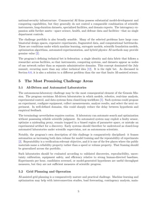 national-security infrastructure. Commercial AI firms possess substantial model-development and
computing capabilities, but they generally do not control a comparable combination of scientific
instruments, long-duration datasets, specialized facilities, and domain experts. The interagency ex-
pansion adds further assets—space science, health, and defense data and facilities—that no single
department controls.
The challenge portfolio is also broadly sensible. Many of the selected problems have large com-
binatorial design spaces, expensive experiments, fragmented data, and computational bottlenecks.
These are conditions under which machine learning, surrogate models, scientific foundation models,
optimization algorithms, automated experimentation, and hybrid physics–AI methods may provide
genuine value [2].
The program’s defining technical bet is federation: a single identity and data fabric that follows a
researcher across facilities, so that instruments, computing systems, and datasets appear as nodes
of one network rather than as separate administrative domains. This concept dominated the July
summit, recurring more than any other technical idea [12]. It is the right bet. As discussed in
Section 6.6, it is also a solution to a different problem than the one that limits AI-assisted science.
5 The Most Promising Challenge Areas
5.1 AI-Driven and Automated Laboratories
The autonomous-laboratory challenge may be the most consequential element of the Genesis Mis-
sion. The program envisions AI-driven laboratories in which models, robotics, real-time analysis,
experimental control, and data systems form closed-loop workflows [5]. Such systems could propose
an experiment, configure equipment, collect measurements, analyze results, and select the next ex-
periment. In well-defined domains, this could sharply reduce the delay between hypothesis and
empirical feedback.
The terminology nevertheless requires caution. A laboratory can automate search and optimization
without possessing reliable scientific judgment. An automated system may exploit a faulty sensor,
optimize a misleading proxy, remain trapped in a biased region of parameter space, or mistake an
experimental artifact for a discovery. Early systems should therefore be understood as closed-loop
automated laboratories under scientific supervision, not as autonomous scientists.
Notably, the program’s own description of this challenge is comparatively disciplined: it frames
automation as increasing both data volume for model training and the repeatability of experiments
[2]. Repeatability is a verification-relevant objective, and it is one of the few places where the public
materials name a reliability property rather than a speed or volume property. That framing should
be generalized across the portfolio.
Such laboratories should be evaluated according to validated discoveries, reproducibility, uncer-
tainty calibration, equipment safety, and efficiency relative to strong human-directed baselines.
Experiments per hour, candidates screened, or model-generated hypotheses are useful throughput
measures, but they are not sufficient measures of scientific progress.
5.2 Grid Planning and Operation
AI-assisted grid planning is a comparatively mature and practical challenge. Machine learning and
optimization may help with interconnection studies, load forecasting, contingency analysis, main-
5
 