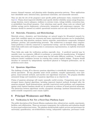 tenance, demand response, and planning under changing generation patterns. These applications
have identifiable users, historical data, operational constraints, and measurable outcomes.
They are also the site of the program’s most specific public performance claim, examined in Sec-
tion 6.2. Claims about improved reliability must specify whether reliability means outage frequency,
outage duration, reserve adequacy, resilience to extreme events, voltage stability, restoration time,
or probabilistic loss-of-load measures. Cost reductions must specify whose costs are reduced and
whether savings survive deployment, cybersecurity, integration, and maintenance expenses. Per-
formance should be assessed on realistic operational scenarios and not only on historical test sets.
5.3 Materials, Chemistry, and Biotechnology
Materials science, chemistry, and biotechnology are natural targets for AI-assisted research be-
cause their candidate spaces are enormous and many experimental processes can be standardized.
AI systems may help prioritize catalysts, battery materials, semiconductor compounds, biological
pathways, proteins, and manufacturing processes. The architecture is strongest when computa-
tional prediction is directly connected to experimental testing—and the biotechnology challenge,
which links multi-omics and imaging data to autonomous experimentation, is explicitly structured
that way [2].
These fields also make the verification problem especially clear. A predicted material may be
unstable, toxic, too expensive, difficult to synthesize, or unsuitable for manufacturing. A biological
intervention may perform well in a narrow assay but fail under different conditions. A model may
rediscover known candidates because its training data contain implicit leakage. Progress should
therefore be measured by independently reproduced physical or biological performance, not by
prediction scores alone.
5.4 Quantum Algorithms
The challenge of using AI to discover quantum algorithms is scientifically interesting but compar-
atively speculative. AI may plausibly assist circuit synthesis, compiler optimization, error miti-
gation, tensor-network methods, and searches over algorithmic structures. The program identifies
automated design and translation of quantum algorithms as an objective [6].
Claims of quantum advantage will require unusually careful scrutiny. Comparisons must use the
strongest known classical algorithms, including improved classical methods developed after the
quantum proposal. Small demonstrations, specially constructed oracle problems, and comparisons
against weak classical baselines should not be presented as evidence of broad practical advantage.
The distinction between algorithmic novelty, asymptotic advantage, hardware demonstration, and
useful scientific computation must remain explicit.
6 Principal Weaknesses and Risks
6.1 Verification Is Not Yet a First-Class Platform Layer
The public description of the Genesis Mission emphasizes data, infrastructure, models, experiments,
facilities, and collaboration. These are necessary components, but verification and evaluation should
be given equal architectural status. The platform should include explicit services and governance for
uncertainty quantification, out-of-distribution testing, independent replication, provenance track-
6
 