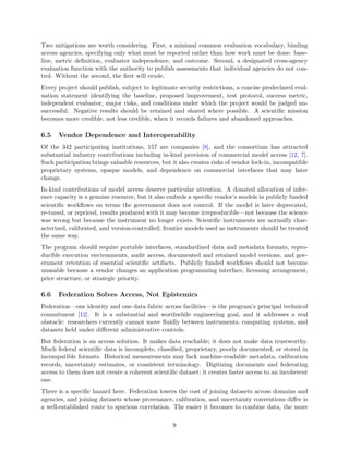 Two mitigations are worth considering. First, a minimal common evaluation vocabulary, binding
across agencies, specifying only what must be reported rather than how work must be done: base-
line, metric definition, evaluator independence, and outcome. Second, a designated cross-agency
evaluation function with the authority to publish assessments that individual agencies do not con-
trol. Without the second, the first will erode.
Every project should publish, subject to legitimate security restrictions, a concise predeclared eval-
uation statement identifying the baseline, proposed improvement, test protocol, success metric,
independent evaluator, major risks, and conditions under which the project would be judged un-
successful. Negative results should be retained and shared where possible. A scientific mission
becomes more credible, not less credible, when it records failures and abandoned approaches.
6.5 Vendor Dependence and Interoperability
Of the 342 participating institutions, 157 are companies [8], and the consortium has attracted
substantial industry contributions including in-kind provision of commercial model access [12, 7].
Such participation brings valuable resources, but it also creates risks of vendor lock-in, incompatible
proprietary systems, opaque models, and dependence on commercial interfaces that may later
change.
In-kind contributions of model access deserve particular attention. A donated allocation of infer-
ence capacity is a genuine resource, but it also embeds a specific vendor’s models in publicly funded
scientific workflows on terms the government does not control. If the model is later deprecated,
re-tuned, or repriced, results produced with it may become irreproducible—not because the science
was wrong but because the instrument no longer exists. Scientific instruments are normally char-
acterized, calibrated, and version-controlled; frontier models used as instruments should be treated
the same way.
The program should require portable interfaces, standardized data and metadata formats, repro-
ducible execution environments, audit access, documented and retained model versions, and gov-
ernment retention of essential scientific artifacts. Publicly funded workflows should not become
unusable because a vendor changes an application programming interface, licensing arrangement,
price structure, or strategic priority.
6.6 Federation Solves Access, Not Epistemics
Federation—one identity and one data fabric across facilities—is the program’s principal technical
commitment [12]. It is a substantial and worthwhile engineering goal, and it addresses a real
obstacle: researchers currently cannot move fluidly between instruments, computing systems, and
datasets held under different administrative controls.
But federation is an access solution. It makes data reachable; it does not make data trustworthy.
Much federal scientific data is incomplete, classified, proprietary, poorly documented, or stored in
incompatible formats. Historical measurements may lack machine-readable metadata, calibration
records, uncertainty estimates, or consistent terminology. Digitizing documents and federating
access to them does not create a coherent scientific dataset; it creates faster access to an incoherent
one.
There is a specific hazard here. Federation lowers the cost of joining datasets across domains and
agencies, and joining datasets whose provenance, calibration, and uncertainty conventions differ is
a well-established route to spurious correlation. The easier it becomes to combine data, the more
9
 
