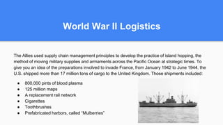 World War II Logistics
The Allies used supply chain management principles to develop the practice of island hopping, the
method of moving military supplies and armaments across the Pacific Ocean at strategic times. To
give you an idea of the preparations involved to invade France, from January 1942 to June 1944, the
U.S. shipped more than 17 million tons of cargo to the United Kingdom. Those shipments included:
● 800,000 pints of blood plasma
● 125 million maps
● A replacement rail network
● Cigarettes
● Toothbrushes
● Prefabricated harbors, called “Mulberries”
 