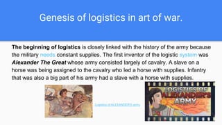 Genesis of logistics in art of war.
The beginning of logistics is closely linked with the history of the army because
the military needs constant supplies. The first inventor of the logistic system was
Alexander The Great whose army consisted largely of cavalry. A slave on a
horse was being assigned to the cavalry who led a horse with supplies. Infantry
that was also a big part of his army had a slave with a horse with supplies.
Logistics of ALEXANDER'S army
 