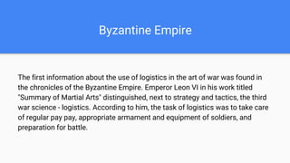 Byzantine Empire
The first information about the use of logistics in the art of war was found in
the chronicles of the Byzantine Empire. Emperor Leon VI in his work titled
"Summary of Martial Arts" distinguished, next to strategy and tactics, the third
war science - logistics. According to him, the task of logistics was to take care
of regular pay pay, appropriate armament and equipment of soldiers, and
preparation for battle.
 
