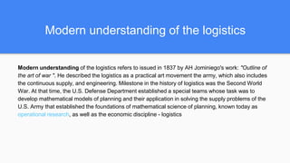 Modern understanding of the logistics
Modern understanding of the logistics refers to issued in 1837 by AH Jominiego's work: "Outline of
the art of war ". He described the logistics as a practical art movement the army, which also includes
the continuous supply, and engineering. Milestone in the history of logistics was the Second World
War. At that time, the U.S. Defense Department established a special teams whose task was to
develop mathematical models of planning and their application in solving the supply problems of the
U.S. Army that established the foundations of mathematical science of planning, known today as
operational research, as well as the economic discipline - logistics
 