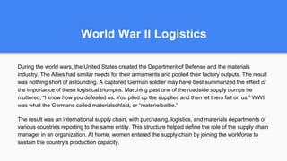World War II Logistics
During the world wars, the United States created the Department of Defense and the materials
industry. The Allies had similar needs for their armaments and pooled their factory outputs. The result
was nothing short of astounding. A captured German soldier may have best summarized the effect of
the importance of these logistical triumphs. Marching past one of the roadside supply dumps he
muttered, “I know how you defeated us. You piled up the supplies and then let them fall on us.” WWII
was what the Germans called materialschlact, or “matérielbattle.”
The result was an international supply chain, with purchasing, logistics, and materials departments of
various countries reporting to the same entity. This structure helped define the role of the supply chain
manager in an organization. At home, women entered the supply chain by joining the workforce to
sustain the country’s production capacity.
 