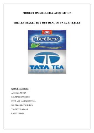 PROJECT ON MERGER & ACQUISITION<br />THE LEVERAGED BUY OUT DEAL OF TATA & TETLEY<br />GROUP MEMBERS<br />ANANYA MITRA<br />SOUMALI BANERJEE<br />SYED MD. NAHIN IQUEBAL<br />SOUMYABRATA DUBEY<br />TANMOY NASKAR<br />RAHUL SHAW<br />Genesis of the Merger<br />In 2000 Tata acquired Tetley UK for £271 Million. It was the first ever Leveraged Buyout Deal by an Indian company. Tata’s net worth $114 Million was of one-fourth of Tetley’s market value ($450 Million). Post integration, today, the market shares of Tetley has increased from 22% to 28% in UK and 32% to 44% in Canada.<br />Working together to: (a) Capture cost synergies (b) Capture revenue synergies. Revenue synergy is accomplished by utilizing the complementary strengths of both organisations in marketing.  Tata Tea has been successful in the marketing of packet tea whereas Tetley is strong in tea bags.<br />Structure of the Tata Tea’s LBO Deal: A fine blend of Debt & Equity<br />RabobankTata TeaTata Tea Inc.Intermediate Capital Group<br />£185 mn<br />£30 mn£60 mnSchroder VenturesPrudential Mezzanine Capital<br />Tata Tea (Gr Britain)SPV£10 mn<br />£10 mn<br />£10 mnEquity £70 MillionDebt £23 Million<br />Tetley’s Working Capital RequirementLegal Services & Bank ChargesTetley Acquisition<br />Debt-Repayment Structure<br />ABCDAmount110 mn pounds25 mn pounds10 mn pounds20 mn poundsLoan TypeLong-termLong-termLong-TermRevolvingPurposeFunding AcquisitionFunding AcquisitionCAPEXWorking Capital ExpenditureYear of Maturity2007200720082007Pay-Back MethodSemi-annual Installments2 Installments in 2007-082 Installments in 2007-08Cessation of Credit<br />Concept of SPV<br />,[object Object]