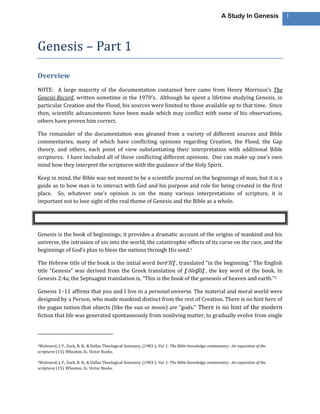 A Study In Genesis           1




Genesis – Part 1

Overview
NOTE: A large majority of the documentation contained here came from Henry Morrison’s The
Genesis Record, written sometime in the 1970’s. Although he spent a lifetime studying Genesis, in
particular Creation and the Flood, his sources were limited to those available up to that time. Since
then, scientific advancements have been made which may conflict with some of his observations,
others have proven him correct.

The remainder of the documentation was gleaned from a variety of different sources and Bible
commentaries, many of which have conflicting opinions regarding Creation, the Flood, the Gap
theory, and others, each point of view substantiating their interpretation with additional Bible
scriptures. I have included all of these conflicting different opinions. One can make up one’s own
mind how they interpret the scriptures with the guidance of the Holy Spirit.

Keep in mind, the Bible was not meant to be a scientific journal on the beginnings of man, but it is a
guide as to how man is to interact with God and his purpose and role for being created in the first
place. So, whatever one’s opinion is on the many various interpretations of scripture, it is
important not to lose sight of the real theme of Genesis and the Bible as a whole.




Genesis is the book of beginnings; it provides a dramatic account of the origins of mankind and his
universe, the intrusion of sin into the world, the catastrophic effects of its curse on the race, and the
beginnings of God’s plan to bless the nations through His seed.1

The Hebrew title of the book is the initial word berē’šîṯ , translated “in the beginning.” The English
title “Genesis” was derived from the Greek translation of ṯ ôleḏ ôṯ , the key word of the book. In
Genesis 2:4a, the Septuagint translation is, “This is the book of the geneseōs of heaven and earth.”2

Genesis 1–11 affirms that you and I live in a personal universe. The material and moral world were
designed by a Person, who made mankind distinct from the rest of Creation. There is no hint here of
the pagan notion that objects (like the sun or moon) are “gods.” There is no hint of the modern
fiction that life was generated spontaneously from nonliving matter, to gradually evolve from single




1Walvoord,  J. F., Zuck, R. B., & Dallas Theological Seminary. (1983-). Vol. 1: The Bible knowledge commentary : An exposition of the
scriptures (15). Wheaton, IL: Victor Books.

2Walvoord,  J. F., Zuck, R. B., & Dallas Theological Seminary. (1983-). Vol. 1: The Bible knowledge commentary : An exposition of the
scriptures (15). Wheaton, IL: Victor Books.
 