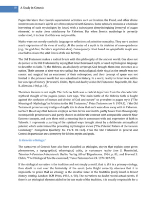 10    A Study in Genesis



     Pagan literature that records supernatural activities such as Creation, the Flood, and other divine
     interventions in man’s world are often compared with Genesis. Some scholars envision a wholesale
     borrowing of such mythologies by Israel, with a subsequent demythologizing (removal of pagan
     elements) to make them satisfactory for Yahwism. But when Semitic mythology is correctly
     understood, it is clear that this was not possible.

     Myths were not merely symbolic language or reflections of primitive mentality. They were ancient
     man’s expression of his view of reality. At the center of a myth is its doctrine of correspondence
     (e.g., the god dies; therefore vegetation dies). Consequently ritual based on sympathetic magic was
     enacted to ensure the vital forces of life and fertility.

     The Old Testament makes a radical break with this philosophy of the ancient world. One does not
     do justice to the Old Testament by saying that Israel borrowed myth, or used mythological language
     to describe its faith. To the Hebrew, an absolutely sovereign God brought them into existence as a
     nation. Their concept of time was not cyclical but eschatological; their ritual at the temple was not
     cosmic and magical but an enactment of their redemption; and their concept of space was not
     limited to the primeval world but was actualized in history. In a word, reality to Israel was within
     her concept of history (Brevard S. Childs, Myth and Reality in the Old Testament. Naperville, Ill.: Alec
     R. Allenson, 1960, p. 13).

     Therefore Genesis is not myth. The Hebrew faith was a radical departure from the characteristic
     mythical thought of the pagans. James Barr says, “The main battle of the Hebrew faith is fought
     against the confusion of human and divine, of God and nature” so prevalent in pagan myth (“The
     Meaning of ­Mythology‘ in Relation to the Old Testament,” Vetus Testamentum 9. 1959:3). If the Old
     Testament preserves any vestiges of myth, it is to show that such were done away with in Yahwism.
     Gerhard Hasel says that Genesis employs certain terms and motifs, partly taken from theologically
     incompatible predecessors and partly chosen in deliberate contrast with comparable ancient Near
     Eastern concepts, and uses them with a meaning that is consonant with and expressive of faith in
     Yahweh. It represents a parting of the spiritual ways brought about by a deliberate antimythical
     polemic which undermined the prevailing mythological views (“The Polemic Nature of the Genesis
     Cosmology,” Evangelical Quarterly 46. 1974: 81-102). Thus the Old Testament in general and
     Genesis in particular are a cemetery for lifeless myths and gods.

     Is Genesis etiology?

     The narratives of Genesis have also been classified as etiologies, stories that explain some given
     phenomenon, a topographical, ethnological, cultic, or customary reality (see S. Mowinckel,
     Tetrateuch-Pentateuch-Hexateuch. Berlin: Verlag Alfred Töppelmann, 1964, p. 81; and Brevard S.
     Childs, “The Etiological Tale Re-examined,” Vetus Testamentum 24. 1974:387-97).

     If the etiological narrative is the tradition and not simply a motif, that is, if it is a primary etiology,
     then doubt is cast over the historicity of the event. John Bright correctly observes that it is
     impossible to prove that an etiology is the creative force of the tradition (Early Israel in Recent
     History Writing. London: SCM Press, 1956, p. 90). The narratives no doubt record actual events. If
     there is an etiological element added in the use made of the tradition, it is usually responsible for a
 
