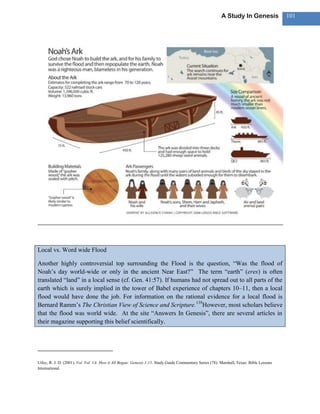 A Study In Genesis               101




Local vs. Word wide Flood

Another highly controversial top surrounding the Flood is the question, ―Was the flood of
Noah‘s day world-wide or only in the ancient Near East?‖ The term ―earth‖ (eres) is often
translated ―land‖ in a local sense (cf. Gen. 41:57). If humans had not spread out to all parts of the
earth which is surely implied in the tower of Babel experience of chapters 10–11, then a local
flood would have done the job. For information on the rational evidence for a local flood is
Bernard Ramm‘s The Christian View of Science and Scripture.139However, most scholars believe
that the flood was world wide. At the site ―Answers In Genesis‖, there are several articles in
their magazine supporting this belief scientifically.




Utley, R. J. D. (2001). Vol. Vol. 1A: How it All Began: Genesis 1-11. Study Guide Commentary Series (78). Marshall, Texas: Bible Lessons
International.
 