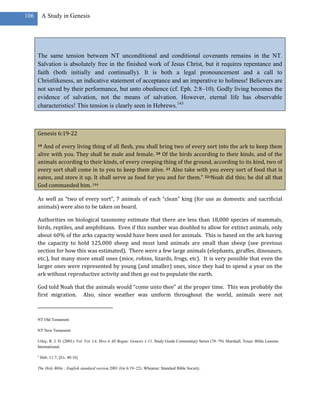 106       A Study in Genesis




      The same tension between NT unconditional and conditional covenants remains in the NT.
      Salvation is absolutely free in the finished work of Jesus Christ, but it requires repentance and
      faith (both initially and continually). It is both a legal pronouncement and a call to
      Christlikeness, an indicative statement of acceptance and an imperative to holiness! Believers are
      not saved by their performance, but unto obedience (cf. Eph. 2:8–10). Godly living becomes the
      evidence of salvation, not the means of salvation. However, eternal life has observable
      characteristics! This tension is clearly seen in Hebrews.143



      Genesis 6:19-22

      19 And of every living thing of all flesh, you shall bring two of every sort into the ark to keep them
      alive with you. They shall be male and female. 20 Of the birds according to their kinds, and of the
      animals according to their kinds, of every creeping thing of the ground, according to its kind, two of
      every sort shall come in to you to keep them alive. 21 Also take with you every sort of food that is
      eaten, and store it up. It shall serve as food for you and for them.” 22oNoah did this; he did all that
      God commanded him. 144

      As well as “two of every sort”, 7 animals of each “clean” king (for use as domestic and sacrificial
      animals) were also to be taken on board.

      Authorities on biological taxonomy estimate that there are less than 18,000 species of mammals,
      birds, reptiles, and amphibians. Even if this number was doubled to allow for extinct animals, only
      about 60% of the arks capacity would have been used for animals. This is based on the ark having
      the capacity to hold 125,000 sheep and most land animals are small than sheep (see previous
      section for how this was estimated). There were a few large animals (elephants, giraffes, dinosaurs,
      etc.), but many more small ones (mice, robins, lizards, frogs, etc). It is very possible that even the
      larger ones were represented by young (and smaller) ones, since they had to spend a year on the
      ark without reproductive activity and then go out to populate the earth.

      God told Noah that the animals would “come unto thee” at the proper time. This was probably the
      first migration. Also, since weather was uniform throughout the world, animals were not



      NT Old Testament

      NT New Testament

      Utley, R. J. D. (2001). Vol. Vol. 1A: How it All Began: Genesis 1-11. Study Guide Commentary Series (78–79). Marshall, Texas: Bible Lessons
      International.

      o
          Heb. 11:7; [Ex. 40:16]

      The Holy Bible : English standard version.2001 (Ge 6:19–22). Wheaton: Standard Bible Society.
 